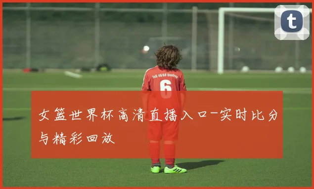 女篮世界杯高清直播入口-实时比分与精彩回放