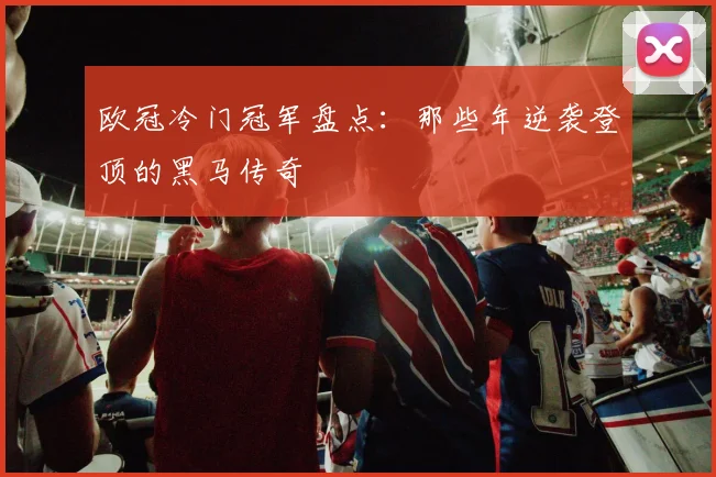 欧冠冷门冠军盘点：那些年逆袭登顶的黑马传奇