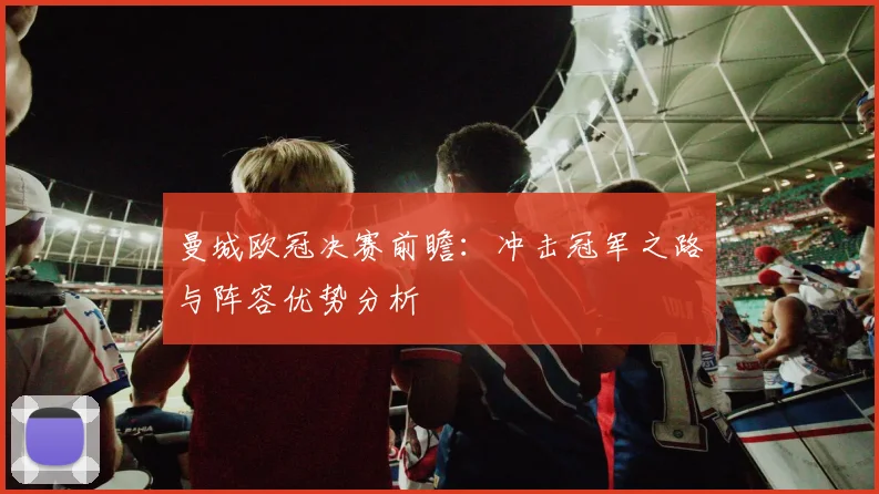 曼城欧冠决赛前瞻：冲击冠军之路与阵容优势分析