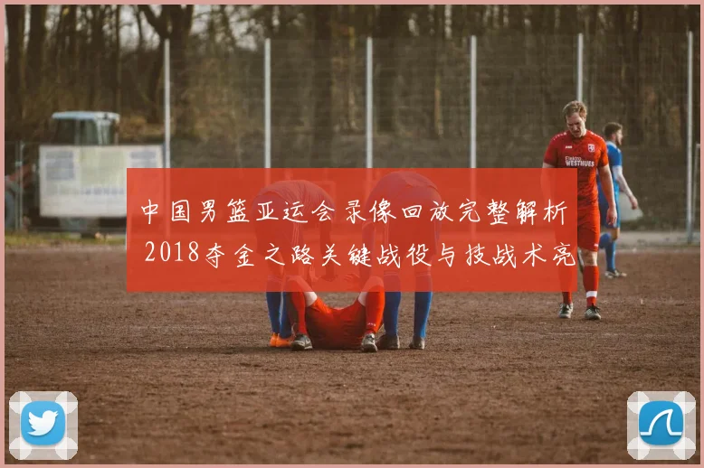 中国男篮亚运会录像回放完整解析 2018夺金之路关键战役与技战术亮点