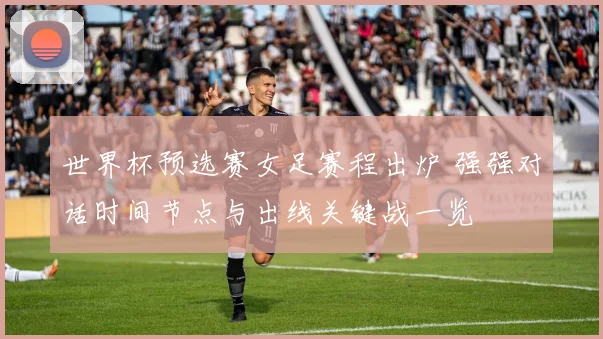 世界杯预选赛女足赛程出炉 强强对话时间节点与出线关键战一览