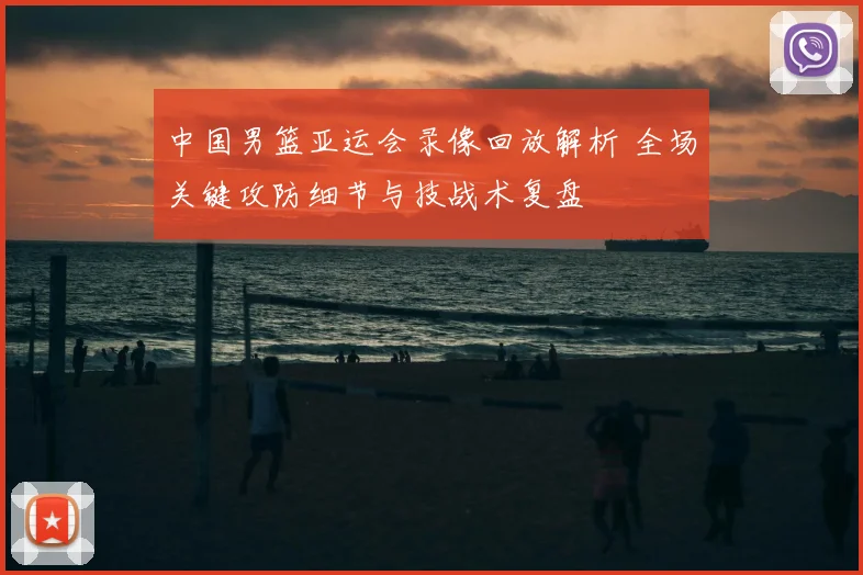 中国男篮亚运会录像回放解析 全场关键攻防细节与技战术复盘