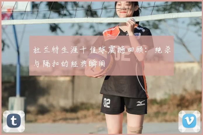 杜兰特生涯十佳球震撼回顾：绝杀与隔扣的经典瞬间