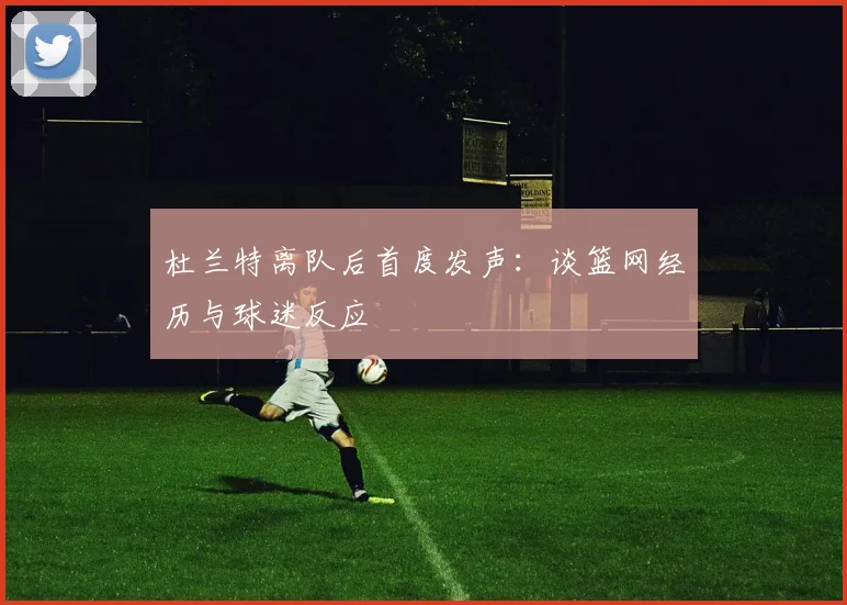 杜兰特离队后首度发声：谈篮网经历与球迷反应