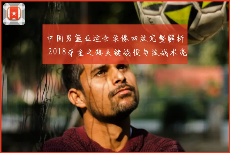 中国男篮亚运会录像回放完整解析 2018夺金之路关键战役与技战术亮点