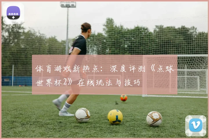 体育游戏新热点：深度评测《点球世界杯2》在线玩法与技巧
