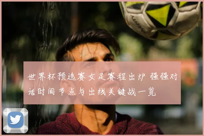 世界杯预选赛女足赛程出炉 强强对话时间节点与出线关键战一览