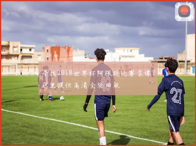 寻找2018世界杯阿根廷比赛录像？这里提供高清全场回放