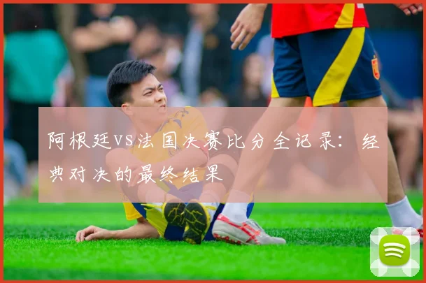 阿根廷vs法国决赛比分全记录：经典对决的最终结果
