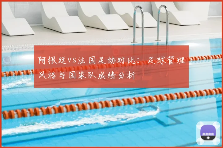 阿根廷vs法国足协对比：足球管理风格与国家队成绩分析
