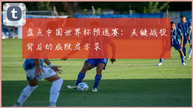 盘点中国世界杯预选赛:关键战役背后的成败启示录