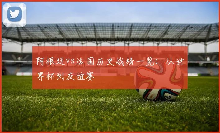 阿根廷vs法国历史战绩一览：从世界杯到友谊赛