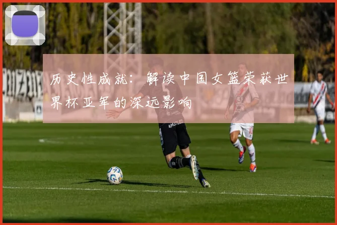 历史性成就:解读中国女篮荣获世界杯亚军的深远影响
