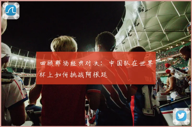 回顾那场经典对决：中国队在世界杯上如何挑战阿根廷