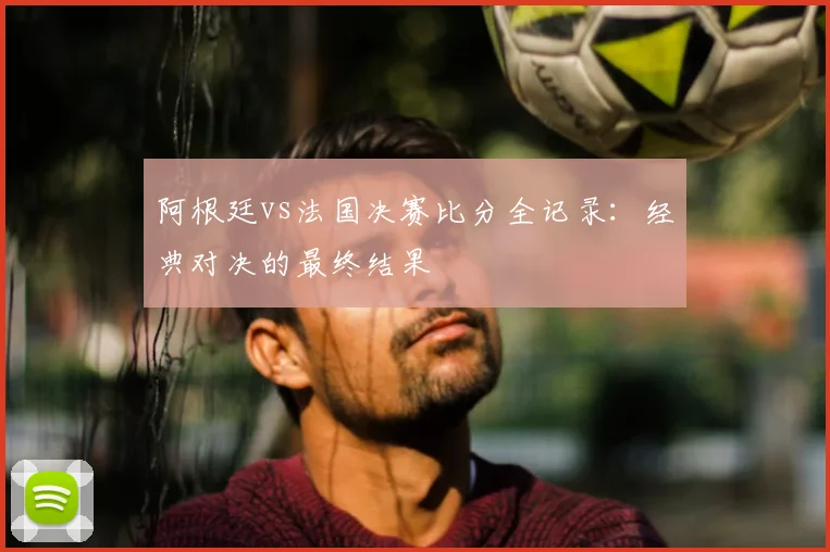 阿根廷vs法国决赛比分全记录：经典对决的最终结果