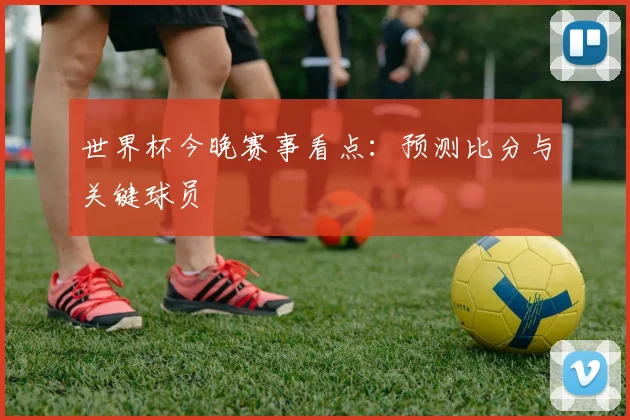 世界杯今晚赛事看点:预测比分与关键球员
