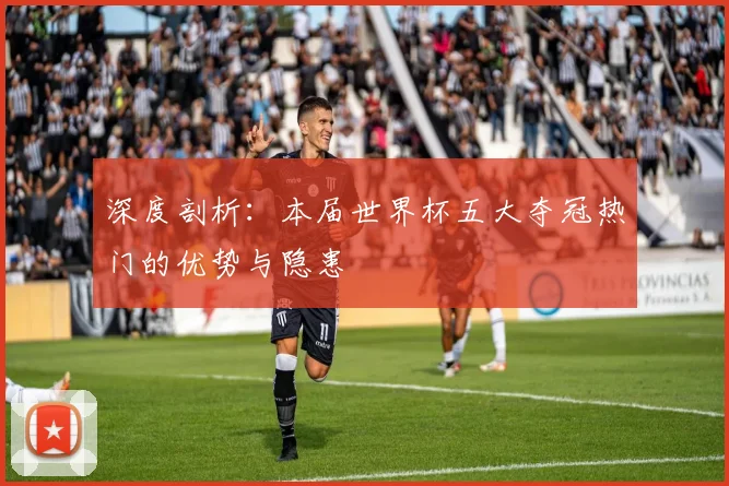 深度剖析：本届世界杯五大夺冠热门的优势与隐患