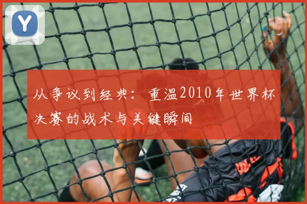 从争议到经典：重温2010年世界杯决赛的战术与关键瞬间