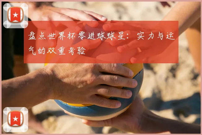盘点世界杯零进球球星:实力与运气的双重考验