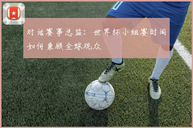 对话赛事总监:世界杯小组赛时间如何兼顾全球观众