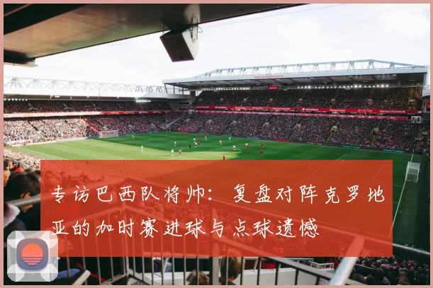 专访巴西队将帅:复盘对阵克罗地亚的加时赛进球与点球遗憾