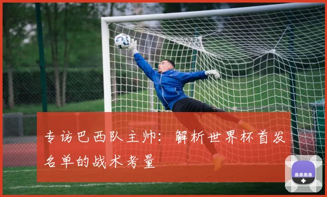 专访巴西队主帅:解析世界杯首发名单的战术考量