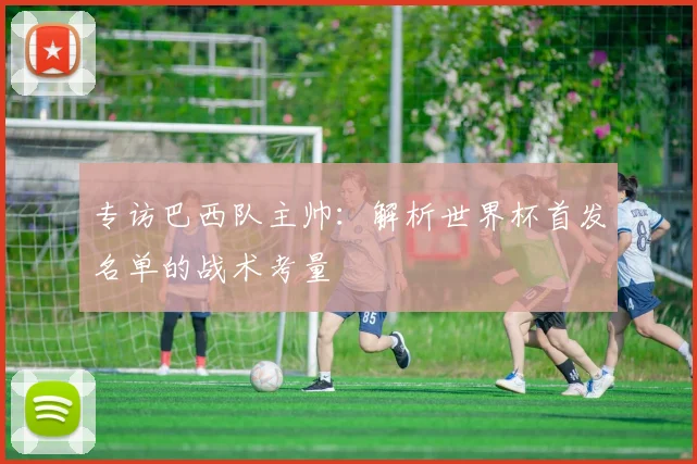 专访巴西队主帅：解析世界杯首发名单的战术考量