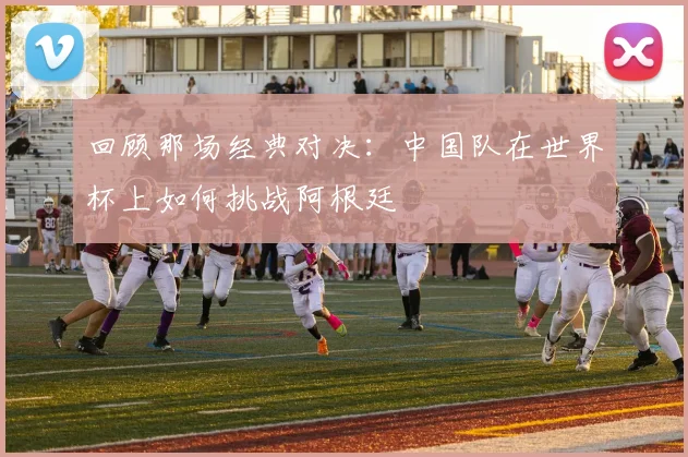 回顾那场经典对决:中国队在世界杯上如何挑战阿根廷