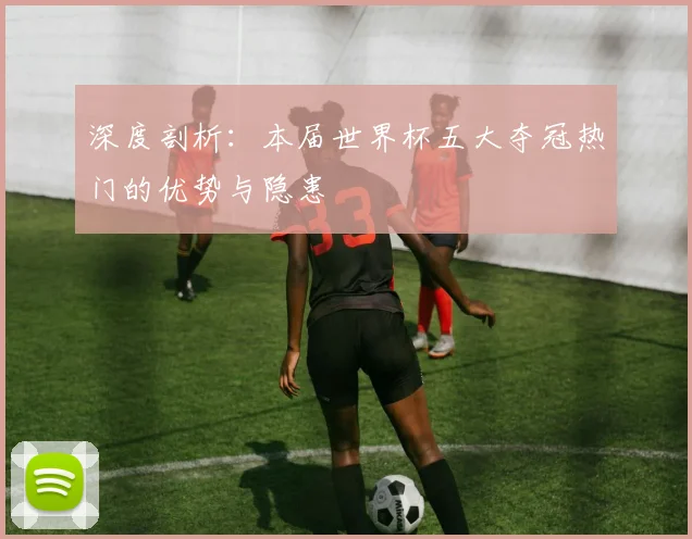 深度剖析：本届世界杯五大夺冠热门的优势与隐患
