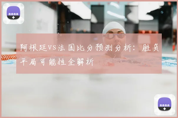 阿根廷vs法国比分预测分析：胜负平局可能性全解析