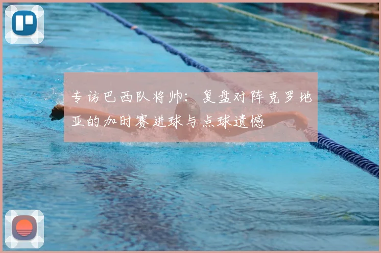 专访巴西队将帅:复盘对阵克罗地亚的加时赛进球与点球遗憾