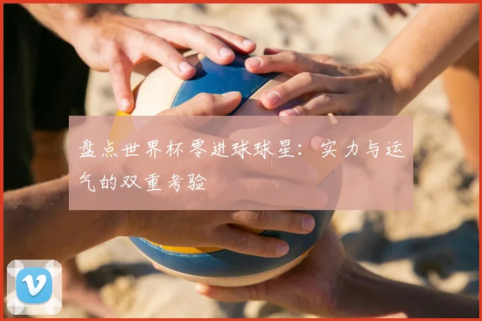 盘点世界杯零进球球星:实力与运气的双重考验