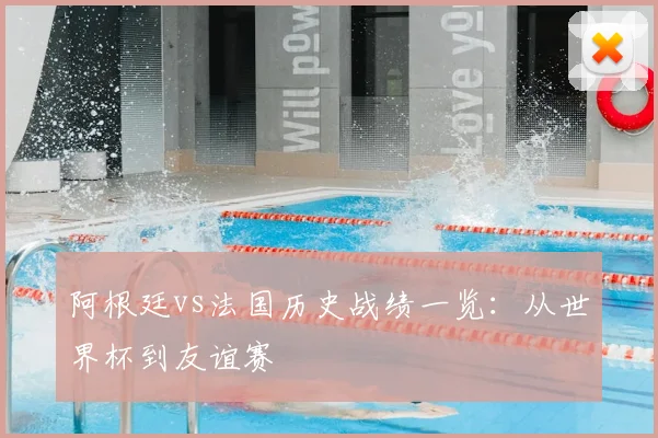 阿根廷vs法国历史战绩一览：从世界杯到友谊赛
