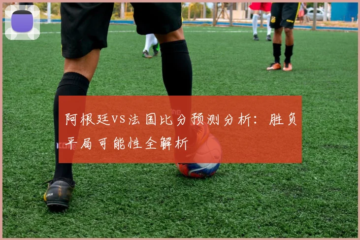 阿根廷vs法国比分预测分析：胜负平局可能性全解析