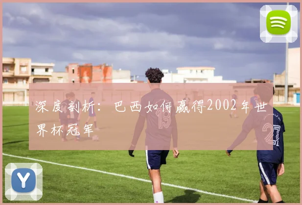 深度剖析：巴西如何赢得2002年世界杯冠军